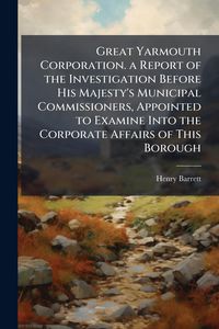 Produktbild: Great Yarmouth Corporation. a Report of the Investigation Before His Majesty's Municipal Commissioners, Appointed to Examine Into the Corporate Affair