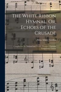 Produktbild: The White Ribbon Hymnal, Or, Echoes of the Crusade: Compiled for the National and World's Woman's Christian Temperance Unions