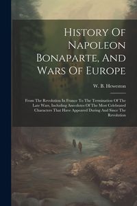 Produktbild: History Of Napoleon Bonaparte, And Wars Of Europe: From The Revolution In France To The Termination Of The Late Wars, Including Anecdotes Of The Most
