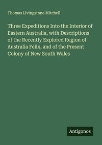 Produktbild: Three Expeditions Into the Interior of Eastern Australia, with Descriptions of the Recently Explored Region of Australia Felix, and of the Present Col