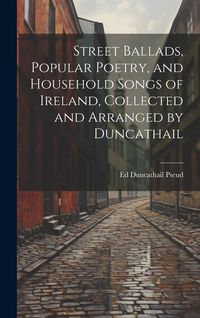 Produktbild: Street Ballads, Popular Poetry, and Household Songs of Ireland, Collected and Arranged by Duncathail