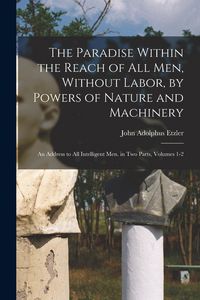 Produktbild: The Paradise Within the Reach of All Men, Without Labor, by Powers of Nature and Machinery: An Address to All Intelligent Men. in Two Parts, Volumes 1
