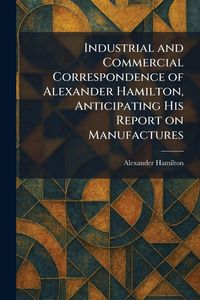 Produktbild: Industrial and Commercial Correspondence of Alexander Hamilton, Anticipating His Report on Manufactures