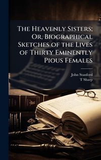 Produktbild: The Heavenly Sisters; Or, Biographical Sketches of the Lives of Thirty Eminently Pious Females