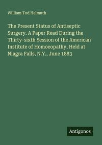 Produktbild: The Present Status of Antiseptic Surgery. A Paper Read During the Thirty-sixth Session of the American Institute of Homoeopathy, Held at Niagra Falls,