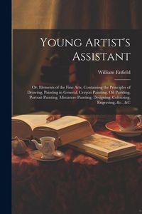 Produktbild: Young Artist's Assistant; or, Elements of the Fine Arts, Containing the Principles of Drawing, Painting in General, Crayon Painting, Oil Painting, Por