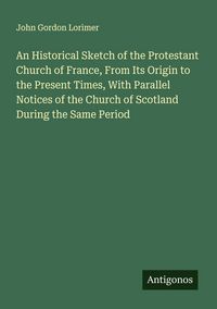 Produktbild: An Historical Sketch of the Protestant Church of France, From Its Origin to the Present Times, With Parallel Notices of the Church of Scotland During