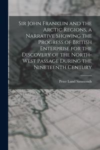 Produktbild: Sir John Franklin and the Arctic Regions, a Narrative Showing the Progress of British Enterprise for the Discovery of the North-West Passage During th