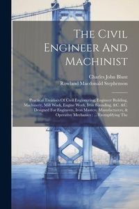 Produktbild: The Civil Engineer And Machinist: Practical Treatises Of Civil Engineering, Engineer Building, Machinery, Mill Work, Engine Work, Iron Founding, &c. &