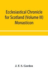 Produktbild: Ecclesiastical chronicle for Scotland (Volume III) Monasticon; Profusely Illustrated on Steel Comprising views of Abbeys, Priories, Collegiate Churche