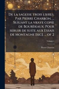 Produktbild: De la sagesse trois livres. Par Pierre Charron, ... Suiuant la vraye copie de Bourdeaux. Pour seruir de suite aux Essais de Montagne [sic]. ... of 2