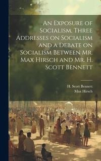 Produktbild: An Exposure of Socialism, Three Addresses on Socialism and a Debate on Socialism Between Mr. Max Hirsch and Mr. H. Scott Bennett