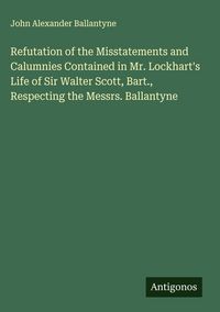 Produktbild: Refutation of the Misstatements and Calumnies Contained in Mr. Lockhart's Life of Sir Walter Scott, Bart., Respecting the Messrs. Ballantyne