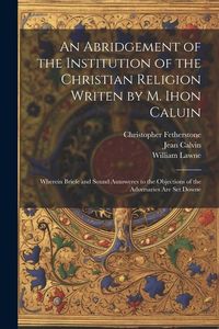 Produktbild: An Abridgement of the Institution of the Christian Religion Writen by M. Ihon Caluin: Wherein Briefe and Sound Aunsweres to the Objections of the Adve