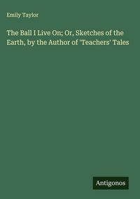 Produktbild: The Ball I Live On; Or, Sketches of the Earth, by the Author of 'Teachers' Tales