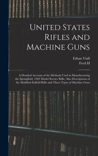 Produktbild: United States Rifles and Machine Guns; a Detailed Account of the Methods Used in Manufacturing the Springfield, 1903 Model Service Rifle; Also Descrip