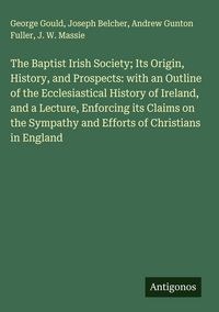 Produktbild: The Baptist Irish Society; Its Origin, History, and Prospects: with an Outline of the Ecclesiastical History of Ireland, and a Lecture, Enforcing its