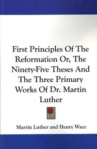 Produktbild: First Principles of the Reformation Or, the Ninety-Five Theses and the Three Primary Works of Dr. Martin Luther