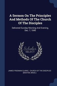 Produktbild: A Sermon On The Principles And Methods Of The Church Of The Disciples: Delivered Sunday Morning And Evening, Dec. 7, 1845