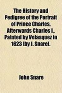 Produktbild: The History and Pedigree of the Portrait of Prince Charles, Afterwards Charles I., Painted by Velasquez in 1623 [By J. Snare].
