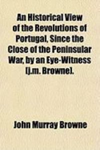 Produktbild: An Historical View of the Revolutions of Portugal, Since the Close of the Peninsular War, by an Eye-Witness [J.M. Browne].