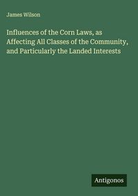 Produktbild: Influences of the Corn Laws, as Affecting All Classes of the Community, and Particularly the Landed Interests