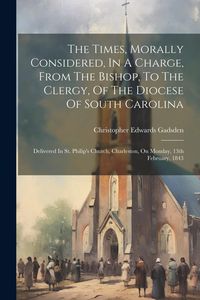 Produktbild: The Times, Morally Considered, In A Charge, From The Bishop, To The Clergy, Of The Diocese Of South Carolina: Delivered In St. Philip's Church, Charle