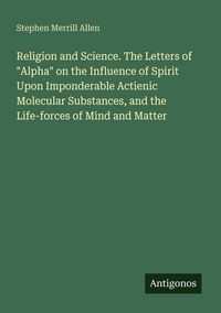 Produktbild: Religion and Science. The Letters of "Alpha" on the Influence of Spirit Upon Imponderable Actienic Molecular Substances, and the Life-forces of Mind a