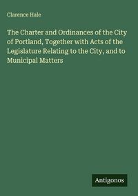 Produktbild: The Charter and Ordinances of the City of Portland, Together with Acts of the Legislature Relating to the City, and to Municipal Matters