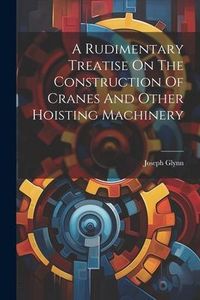 Produktbild: A Rudimentary Treatise On The Construction Of Cranes And Other Hoisting Machinery