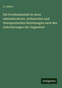 Produktbild: Die Irrenheilanstalt in ihren administrativen, technischen und therapeutischen Beziehungen nach den Anforderungen der Gegenwart