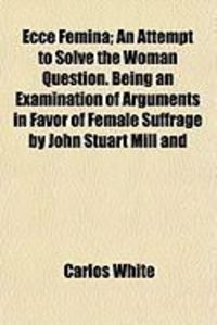 Produktbild: Ecce Femina; An Attempt to Solve the Woman Question. Being an Examination of Arguments in Favor of Female Suffrage by John Stuart Mill and