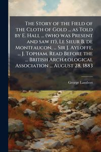 Produktbild: The Story of the Field of the Cloth of Gold ... as Told by E. Hall ... (who was Present and saw it), Le Sieur B. de Montfaucon, ... Sir J. Ayloffe, ..
