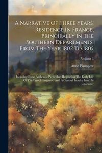 Produktbild: A Narrative Of Three Years' Residence In France, Principally In The Southern Departments, From The Year 1802 To 1805: Including Some Authentic Particu