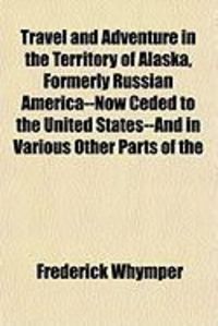 Produktbild: Travel and Adventure in the Territory of Alaska, Formerly Russian America--Now Ceded to the United States--And in Various Other Parts of the