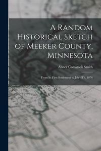 Produktbild: A Random Historical Sketch of Meeker County, Minnesota: From Its First Settlement to July 4Th, 1876