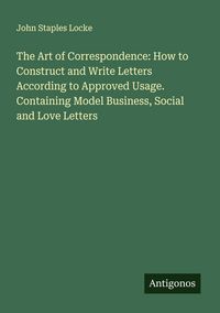 Produktbild: The Art of Correspondence: How to Construct and Write Letters According to Approved Usage. Containing Model Business, Social and Love Letters