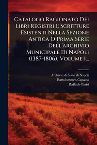 Produktbild: Catalogo Ragionato Dei Libri Registri E Scritture Esistenti Nella Sezione Antica O Prima Serie Dell'archivio Municipale Di Napoli (1387-1806), Volume