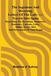 Produktbild: The Ingenious And Diverting Letters Of The Lady ---- Travels Into Spain Describing The Devotions, Nunneries, Humours, Customs, Laws, Militia, Trade, D
