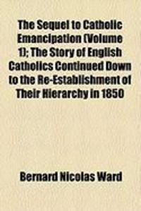 Produktbild: The Sequel to Catholic Emancipation (Volume 1); The Story of English Catholics Continued Down to the Re-Establishment of Their Hierarchy in 1850