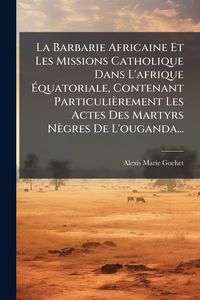 Produktbild: La Barbarie Africaine Et Les Missions Catholique Dans L'afrique &Atilde;quatoriale, Contenant Particuli&egrave;rement Les Actes Des Martyrs N&egrave;gres De L'ouganda...