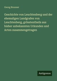 Produktbild: Geschichte von Leuchtenberg und der ehemaligen Landgrafen von Leuchtenberg, gr&ouml;sstentheils aus bisher unbekannten Urkunden und Acten zusammengetragen