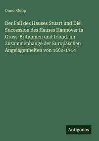 Produktbild: Der Fall des Hauses Stuart und Die Succession des Hauses Hannover in Gross-Britannien und Irland, im Zusammenhange der Europ&auml;schen Angelegenheiten von 1660-1714