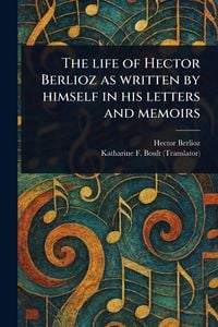 Produktbild: The Life of Hector Berlioz as Written by Himself in His Letters and Memoirs