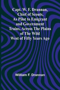 Produktbild: Capt. W. F. Drannan, Chief of Scouts, As Pilot to Emigrant and Government Trains, Across the Plains of the Wild West of Fifty Years Ago