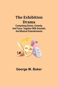 Produktbild: The Exhibition Drama; Comprising Drama, Comedy, and Farce, Together with Dramatic and Musical Entertainments