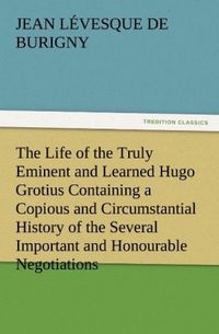 Produktbild: The Life of the Truly Eminent and Learned Hugo Grotius Containing a Copious and Circumstantial History of the Several Important and Honourable Negotiations in Which He Was Employed, together with a Critical Account of His Works