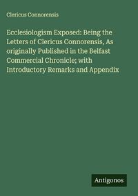 Produktbild: Ecclesiologism Exposed: Being the Letters of Clericus Connorensis, As originally Published in the Belfast Commercial Chronicle; with Introductory Rema