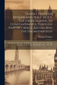 Produktbild: Travels Through Swisserland, Italy, Sicily, The Greek Islands, To Constantinople, Through Part Of Greece, Ragusa And The Dalmatian Isles: In A Series