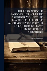 Produktbild: The Lord Bishop Of Bangor's Defence Of His Assertion, Viz. That The Example Of Our Lord Is Much More Peculiarly Fit To Be Urged To Slaves Than To Subj